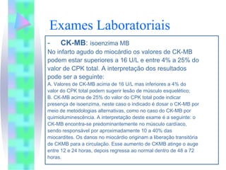 Exames Laboratoriais
-    CK-MB: isoenzima MB
No infarto agudo do miocárdio os valores de CK-MB
podem estar superiores a 16 U/L e entre 4% a 25% do
valor de CPK total. A interpretação dos resultados
pode ser a seguinte:
A. Valores de CK-MB acima de 16 U/L mas inferiores a 4% do
valor do CPK total podem sugerir lesão de músculo esquelético;
B. CK-MB acima de 25% do valor do CPK total pode indicar
presença de isoenzima, neste caso o indicado é dosar o CK-MB por
meio de metodologias alternativas, como no caso do CK-MB por
quimioluminescência. A interpretação deste exame é a seguinte: o
CK-MB encontra-se predominantemente no músculo cardíaco,
sendo responsável por aproximadamente 10 a 40% das
miocardites. Os danos no miocárdio originam a liberação transitória
de CKMB para a circulação. Esse aumento de CKMB atinge o auge
entre 12 e 24 horas, depois regressa ao normal dentro de 48 a 72
horas.
 
