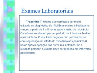 Exames Laboratoriais
-     Troponina T- exame que começa a ser muito
utilizado no diagnóstico do IAM.Esta enzima é liberada no
sangue a partir de 2 a 8 horas após a lesão do miocárdio.
Os valores se elevam por um período de 2 horas a 14 dias
após o infarto. O resultado negativo não permite excluir
com segurança um infarto do miocárdio nas primeiras 8
horas após a aparição dos primeiros sintomas. Se a
suspeita persistir, o exame deve ser repetido em intervalos
apropriados.
 