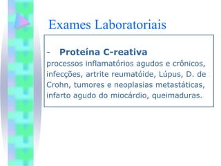 Exames Laboratoriais
-   Proteína C-reativa
processos inflamatórios agudos e crônicos,
infecções, artrite reumatóide, Lúpus, D. de
Crohn, tumores e neoplasias metastáticas,
infarto agudo do miocárdio, queimaduras.
 