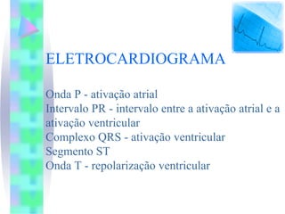 ELETROCARDIOGRAMA

Onda P - ativação atrial
Intervalo PR - intervalo entre a ativação atrial e a
ativação ventricular
Complexo QRS - ativação ventricular
Segmento ST
Onda T - repolarização ventricular
 