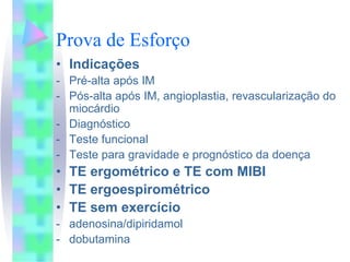 Prova de Esforço
• Indicações
- Pré-alta após IM
- Pós-alta após IM, angioplastia, revascularização do
  miocárdio
- Diagnóstico
- Teste funcional
- Teste para gravidade e prognóstico da doença
• TE ergométrico e TE com MIBI
• TE ergoespirométrico
• TE sem exercício
- adenosina/dipiridamol
- dobutamina
 