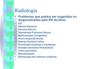 Radiologia
• Problemas que podem ser sugeridos ou
  diagnosticados pelo RX de tórax
•   ICC
•   Edema Pulmonar
•   Derrame Pleural
•   Hipertensão Pulmonar Severa
•   Malformações Congênitas
•   Shunt esquerda-direita
•   Doença Cardíaca Valvar
•   Pericardite construtiva calcificada
•   Grandes Derrames Pericárdicos
•   Cisto pericárdico
•   Miocardiopatia
•   Sobrecarga das câmaras cardíacas
 