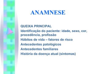 ANAMNESE

QUEIXA PRINCIPAL
Identificação do paciente: idade, sexo, cor,
procedência, profissão
Hábitos de vida – fatores de risco
Antecedentes patológicos
Antecedentes familiares
História da doença atual (sintomas)
 