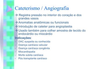 Cateterismo / Angiografia
   Registra pressão no interior do coração e dos
  grandes vasos
  Anomalias anatômicas ou funcionais
  Introdução de cateter para angioplastia
  Usado também para colher amostra de tecido do
  endocárdio ou miocárdio
Indicações:
-   DAC suspeita ou conhecida
-   Doença cardíaca valvular
-   Doença cardíaca congênita
-   Miocardiopatia
-   Morte súbita cardíaca
-   Pós transplante cardíaco
 