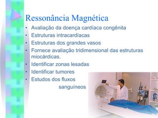 Ressonância Magnética
• Avaliação da doença cardíaca congênita
• Estruturas intracardíacas
• Estruturas dos grandes vasos
• Fornece avaliação tridimensional das estruturas
  miocárdicas.
• Identificar zonas lesadas
• Identificar tumores
• Estudos dos fluxos
                sanguíneos
 