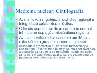 Medicina nuclear: Cintilografia
• Avalia fluxo sanguíneo miocárdico regional e
  integridade celular dos miócitos.
• O tecido suprido por fluxo coronário normal
  irá mostrar captação miocárdioca regional
• Avalia o território envolvido em um IM, sua
  extensão e o grau de comprometimento
• Associada à ergometria ou ao stress farmacológico
  (dipiridamol) é o exame não invasivo mais sensível para
  a detecção da isquemia do miocárdio, sendo indicado
  tanto para o diagnóstico quanto para o seguimento de
  pacientes coronariopatas em tratamento.
 