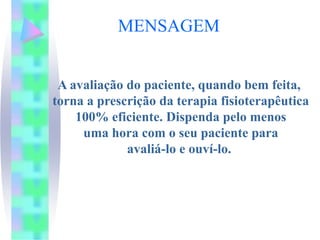 MENSAGEM


 A avaliação do paciente, quando bem feita,
torna a prescrição da terapia fisioterapêutica
    100% eficiente. Dispenda pelo menos
     uma hora com o seu paciente para
             avaliá-lo e ouví-lo.
 