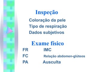 Inspeção
     Coloração da pele
     Tipo de respiração
     Dados subjetivos

      Exame físico
FR         IMC
FC         Relação abdomen-glúteos
PA         Ausculta
 