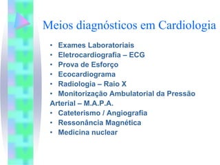 Meios diagnósticos em Cardiologia
 • Exames Laboratoriais
 • Eletrocardiografia – ECG
 • Prova de Esforço
 • Ecocardiograma
 • Radiologia – Raio X
 • Monitorização Ambulatorial da Pressão
 Arterial – M.A.P.A.
 • Cateterismo / Angiografia
 • Ressonância Magnética
 • Medicina nuclear
 