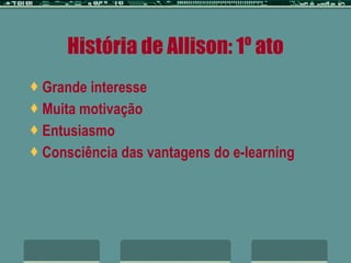 História de Allison: 1º ato Grande interesse Muita motivação Entusiasmo Consciência das vantagens do e-learning 