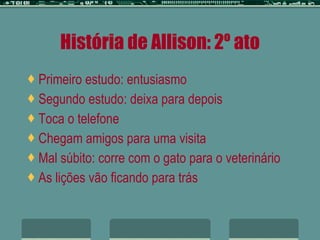 História de Allison: 2º ato Primeiro estudo: entusiasmo Segundo estudo: deixa para depois Toca o telefone Chegam amigos para uma visita Mal súbito: corre com o gato para o veterinário As lições vão ficando para trás   