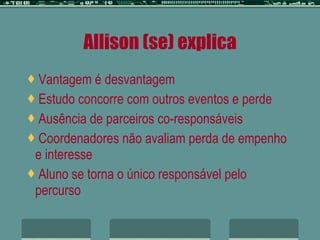 Allison (se) explica Vantagem é desvantagem Estudo concorre com outros eventos e perde Ausência de parceiros co-responsáveis Coordenadores não avaliam perda de empenho e interesse Aluno se torna o único responsável pelo percurso 