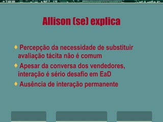 Allison (se) explica Percepção da necessidade de substituir avaliação tácita não é comum Apesar da conversa dos vendedores, interação é sério desafio em EaD Ausência de interação permanente 