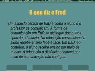 O que diz o Fred Um aspecto central de EaD é como o aluno e o professor se comunicam. A forma de comunicação em EaD se distingue dos outros tipos de educação. Na educação convencional o aluno recebe ensino face-a face. Em EaD, ao contrário, o aluno recebe ensino por meio de mídias. A educação à distância acontece por meio de comunicação não contígua. 