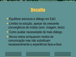 Desafio Equilibrar estrutura e diálogo em EaD  Limites na solução, apesar da crescente convergência de mídias (som, imagem, texto) Como avaliar necessidade de mais diálogo Novos meios enriquecem modos de comunicação mas não substituem necessariamente a experiência face-a-face 