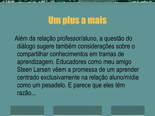 Um plus a mais Além da relação professor/aluno, a questão do diálogo sugere também considerações sobre o compartilhar conhecimentos em tramas de aprendizagem. Educadores como meu amigo Steen Larsen vêem a promessa de um aprender centrado exclusivamente na relação aluno/mídia como um pesadelo. E parece que eles têm razão... 