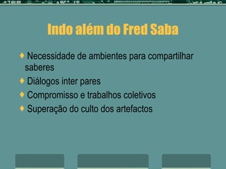 Indo além do Fred Saba Necessidade de ambientes para compartilhar saberes Diálogos inter pares Compromisso e trabalhos coletivos Superação do culto dos artefactos 