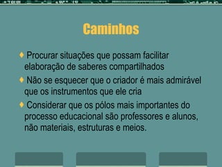 Caminhos Procurar situações que possam facilitar elaboração de saberes compartilhados Não se esquecer que o criador é mais admirável que os instrumentos que ele cria Considerar que os pólos mais importantes do processo educacional são professores e alunos, não materiais, estruturas e meios. 