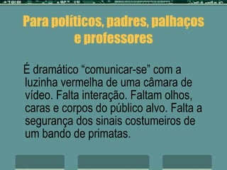 Para políticos, padres, palhaços e professores É dramático “comunicar-se” com a luzinha vermelha de uma câmara de vídeo. Falta interação. Faltam olhos, caras e corpos do público alvo. Falta a segurança dos sinais costumeiros de um bando de primatas. 