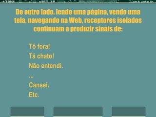 Do outro lado, lendo uma página, vendo uma tela, navegando na Web, receptores isolados continuam a produzir sinais de: Tô fora! Tá chato! Não entendi. ... Cansei. Etc . 