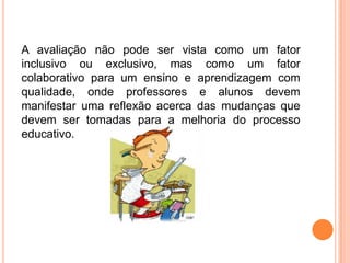 A avaliação não pode ser vista como um fator
inclusivo ou exclusivo, mas como um fator
colaborativo para um ensino e aprendizagem com
qualidade, onde professores e alunos devem
manifestar uma reflexão acerca das mudanças que
devem ser tomadas para a melhoria do processo
educativo.
 