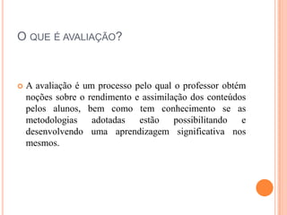 O QUE É AVALIAÇÃO?



   A avaliação é um processo pelo qual o professor obtém
    noções sobre o rendimento e assimilação dos conteúdos
    pelos alunos, bem como tem conhecimento se as
    metodologias    adotadas   estão    possibilitando  e
    desenvolvendo uma aprendizagem significativa nos
    mesmos.
 