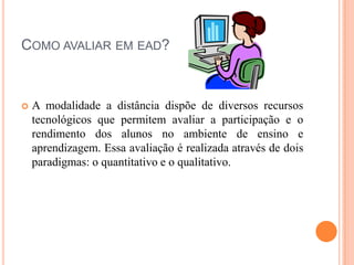 COMO AVALIAR EM EAD?



   A modalidade a distância dispõe de diversos recursos
    tecnológicos que permitem avaliar a participação e o
    rendimento dos alunos no ambiente de ensino e
    aprendizagem. Essa avaliação é realizada através de dois
    paradigmas: o quantitativo e o qualitativo.
 