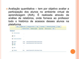    Avaliação quantitativa – tem por objetivo avaliar a
    participação dos alunos no ambiente virtual de
    aprendizagem (AVA). É realizada através da
    análise de relatórios, onde fornece ao professor
    todo o histórico de acessos desses alunos na
    plataforma.
 