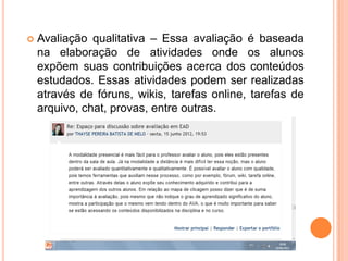    Avaliação qualitativa – Essa avaliação é baseada
    na elaboração de atividades onde os alunos
    expõem suas contribuições acerca dos conteúdos
    estudados. Essas atividades podem ser realizadas
    através de fóruns, wikis, tarefas online, tarefas de
    arquivo, chat, provas, entre outras.
 