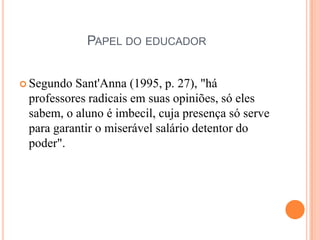 PAPEL DO EDUCADOR


 Segundo Sant'Anna (1995, p. 27), "há
 professores radicais em suas opiniões, só eles
 sabem, o aluno é imbecil, cuja presença só serve
 para garantir o miserável salário detentor do
 poder".
 