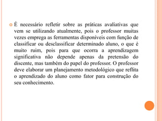    É necessário refletir sobre as práticas avaliativas que
    vem se utilizando atualmente, pois o professor muitas
    vezes emprega as ferramentas disponíveis com função de
    classificar ou desclassificar determinado aluno, o que é
    muito ruim, pois para que ocorra a aprendizagem
    significativa não depende apenas da pretensão do
    discente, mas também do papel do professor. O professor
    deve elaborar um planejamento metodológico que reflita
    o aprendizado do aluno como fator para construção do
    seu conhecimento.
 