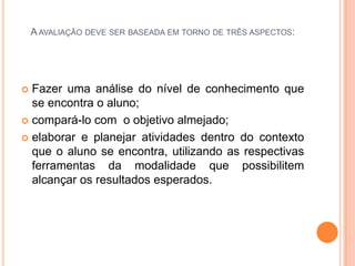 A AVALIAÇÃO DEVE SER BASEADA EM TORNO DE TRÊS ASPECTOS:




 Fazer uma análise do nível de conhecimento que
  se encontra o aluno;
 compará-lo com o objetivo almejado;

 elaborar e planejar atividades dentro do contexto
  que o aluno se encontra, utilizando as respectivas
  ferramentas da modalidade que possibilitem
  alcançar os resultados esperados.
 
