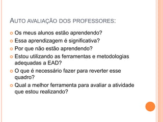 AUTO AVALIAÇÃO DOS PROFESSORES:
 Os meus alunos estão aprendendo?
 Essa aprendizagem é significativa?

 Por que não estão aprendendo?

 Estou utilizando as ferramentas e metodologias
  adequadas a EAD?
 O que é necessário fazer para reverter esse
  quadro?
 Qual a melhor ferramenta para avaliar a atividade
  que estou realizando?
 