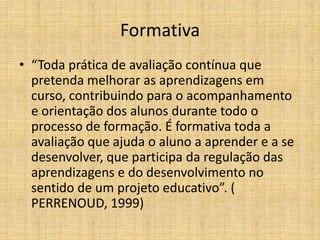 Formativa
• “Toda prática de avaliação contínua que
  pretenda melhorar as aprendizagens em
  curso, contribuindo para o acompanhamento
  e orientação dos alunos durante todo o
  processo de formação. É formativa toda a
  avaliação que ajuda o aluno a aprender e a se
  desenvolver, que participa da regulação das
  aprendizagens e do desenvolvimento no
  sentido de um projeto educativo”. (
  PERRENOUD, 1999)
 