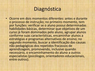 Diagnóstica
• Ocorre em dois momentos diferentes: antes e durante
  o processo de instrução; no primeiro momento, tem
  por funções: verificar se o aluno possui determinadas
  habilidades básicas, determinar que objetivos de um
  curso já foram dominados pelo aluno, agrupar alunos
  conforme suas características, encaminhar alunos a
  estratégias e programas alternativos de ensino; no
  segundo momento, buscar a identificação das causas
  não pedagógicas dos repetidos fracassos de
  aprendizagem, promovendo, inclusive quando
  necessário, o encaminhamento do aluno a outros
  especialistas (psicólogos, orientadores educacionais,
  entre outros).
 