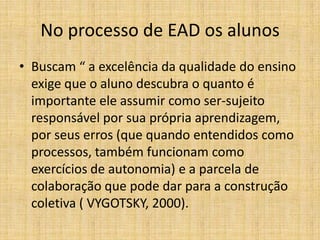 No processo de EAD os alunos
• Buscam “ a excelência da qualidade do ensino
  exige que o aluno descubra o quanto é
  importante ele assumir como ser-sujeito
  responsável por sua própria aprendizagem,
  por seus erros (que quando entendidos como
  processos, também funcionam como
  exercícios de autonomia) e a parcela de
  colaboração que pode dar para a construção
  coletiva ( VYGOTSKY, 2000).
 