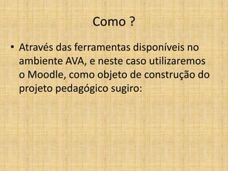 Como ?
• Através das ferramentas disponíveis no
  ambiente AVA, e neste caso utilizaremos
  o Moodle, como objeto de construção do
  projeto pedagógico sugiro:
 
