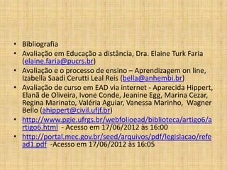 • Bibliografia
• Avaliação em Educação a distância, Dra. Elaine Turk Faria
  (elaine.faria@pucrs.br)
• Avaliação e o processo de ensino – Aprendizagem on line,
  Izabella Saadi Cerutti Leal Reis (bella@anhembi.br)
• Avaliação de curso em EAD via internet - Aparecida Hippert,
  Elanã de Oliveira, Ivone Conde, Jeanine Egg, Marina Cezar,
  Regina Marinato, Valéria Aguiar, Vanessa Marinho, Wagner
  Bello (ahippert@civil.ufjf.br)
• http://www.pgie.ufrgs.br/webfolioead/biblioteca/artigo6/a
  rtigo6.html - Acesso em 17/06/2012 às 16:00
• http://portal.mec.gov.br/seed/arquivos/pdf/legislacao/refe
  ad1.pdf -Acesso em 17/06/2012 às 16:05
 