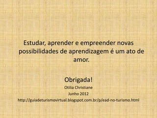 Estudar, aprender e empreender novas
possibilidades de aprendizagem é um ato de
                   amor.

                        Obrigada!
                         Otilia Christiane
                            Junho 2012
http://guiadeturismovirtual.blogspot.com.br/p/ead-no-turismo.html
 