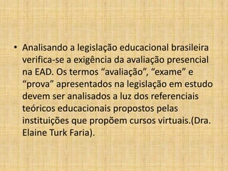 • Analisando a legislação educacional brasileira
  verifica-se a exigência da avaliação presencial
  na EAD. Os termos “avaliação”, “exame” e
  “prova” apresentados na legislação em estudo
  devem ser analisados a luz dos referenciais
  teóricos educacionais propostos pelas
  instituições que propõem cursos virtuais.(Dra.
  Elaine Turk Faria).
 