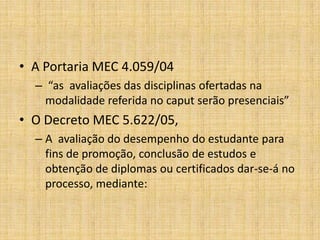 • A Portaria MEC 4.059/04
  – “as avaliações das disciplinas ofertadas na
    modalidade referida no caput serão presenciais”
• O Decreto MEC 5.622/05,
  – A avaliação do desempenho do estudante para
    fins de promoção, conclusão de estudos e
    obtenção de diplomas ou certificados dar-se-á no
    processo, mediante:
 
