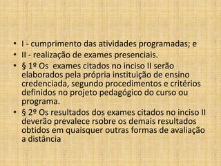 • I - cumprimento das atividades programadas; e
• II - realização de exames presenciais.
• § 1º Os exames citados no inciso II serão
  elaborados pela própria instituição de ensino
  credenciada, segundo procedimentos e critérios
  definidos no projeto pedagógico do curso ou
  programa.
• § 2º Os resultados dos exames citados no inciso II
  deverão prevalece rsobre os demais resultados
  obtidos em quaisquer outras formas de avaliação
  a distância
 