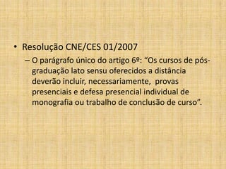 • Resolução CNE/CES 01/2007
  – O parágrafo único do artigo 6º: “Os cursos de pós-
    graduação lato sensu oferecidos a distância
    deverão incluir, necessariamente, provas
    presenciais e defesa presencial individual de
    monografia ou trabalho de conclusão de curso”.
 