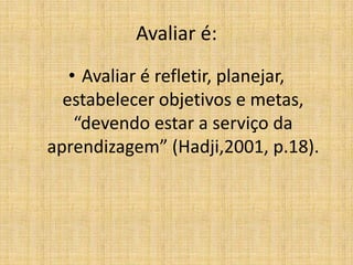Avaliar é:
   • Avaliar é refletir, planejar,
  estabelecer objetivos e metas,
    “devendo estar a serviço da
aprendizagem” (Hadji,2001, p.18).
 