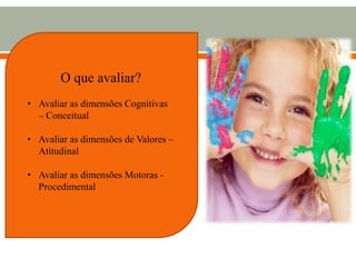 O que avaliar?
• Avaliar as dimensões Cognitivas
– Conceitual
• Avaliar as dimensões de Valores –
Atitudinal
• Avaliar as dimensões Motoras -
Procedimental
 