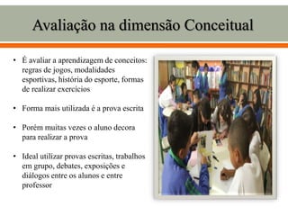 Avaliação na dimensão Conceitual
• É avaliar a aprendizagem de conceitos:
regras de jogos, modalidades
esportivas, história do esporte, formas
de realizar exercícios
• Forma mais utilizada é a prova escrita
• Porém muitas vezes o aluno decora
para realizar a prova
• Ideal utilizar provas escritas, trabalhos
em grupo, debates, exposições e
diálogos entre os alunos e entre
professor
 