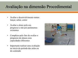 Avaliação na dimensão Procedimental
• Avaliar o desenvolvimento motor:
lançar, saltar, correr
• Avaliar o aluno pelo seu
progresso e não por parâmetros
existentes
• Complexo pelo fato de avaliar o
progresso de alunos com
capacidades diferentes
• Importante realizar uma avaliação
no inicio do período das aulas ou
do conteúdo
 