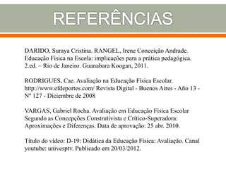 DARIDO, Suraya Cristina. RANGEL, Irene Conceição Andrade.
Educação Física na Escola: implicações para a prática pedagógica.
2.ed. – Rio de Janeiro. Guanabara Koogan, 2011.
RODRIGUES, Cae. Avaliação na Educação Física Escolar.
http://www.efdeportes.com/ Revista Digital - Buenos Aires - Año 13 -
Nº 127 - Diciembre de 2008
VARGAS, Gabriel Rocha. Avaliação em Educação Física Escolar
Segundo as Concepções Construtivista e Crítico-Superadora:
Aproximações e Diferenças. Data de aprovação: 25 abr. 2010.
Título do vídeo: D-19: Didática da Educação Física: Avaliação. Canal
youtube: univesptv. Publicado em 20/03/2012.
 