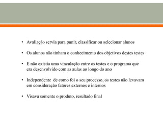 • Avaliação servia para punir, classificar ou selecionar alunos
• Os alunos não tinham o conhecimento dos objetivos destes testes
• E não existia uma vinculação entre os testes e o programa que
era desenvolvido com as aulas ao longo do ano
• Independente de como foi o seu processo, os testes não levavam
em consideração fatores externos e internos
• Visava somente o produto, resultado final
 