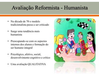 • Na década de 70 o modelo
tradicionalista passa a ser criticado
• Surge uma tendência mais
humanista
• Preocupando-se com os aspectos
internos dos alunos e formação do
ser humano integral
• Psicológico, afetivo, social,
desenvolvimento cognitivo e crítico
• Uma avaliação QUALITATIVA
Avaliação Reformista - Humanista
 